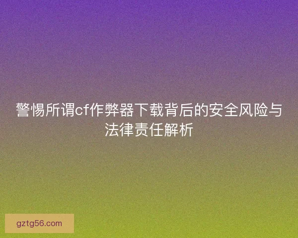 警惕所谓cf作弊器下载背后的安全风险与法律责任解析