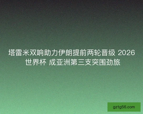 塔雷米双响助力伊朗提前两轮晋级 2026 世界杯 成亚洲第三支突围劲旅