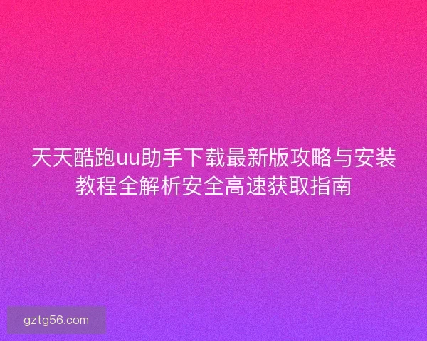 天天酷跑uu助手下载最新版攻略与安装教程全解析安全高速获取指南