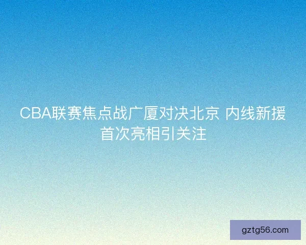 CBA联赛焦点战广厦对决北京 内线新援首次亮相引关注