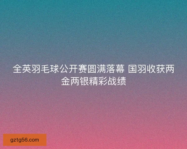 全英羽毛球公开赛圆满落幕 国羽收获两金两银精彩战绩