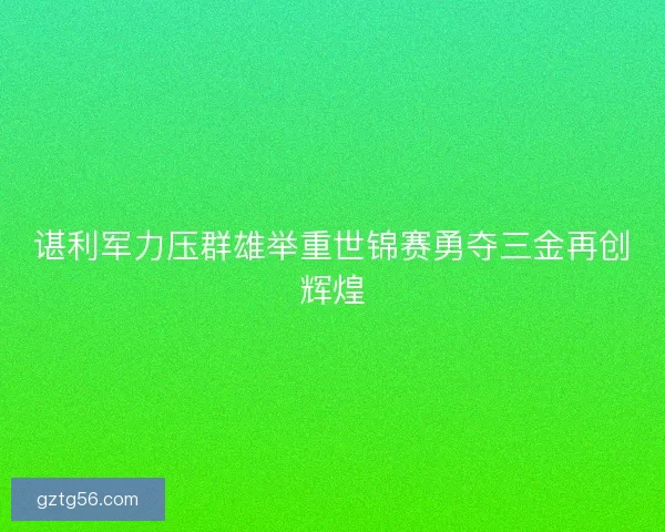谌利军力压群雄举重世锦赛勇夺三金再创辉煌